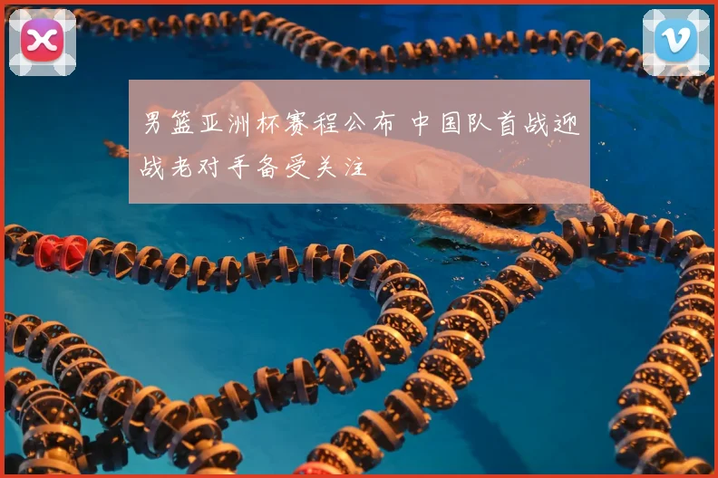 男篮亚洲杯赛程公布 中国队首战迎战老对手备受关注