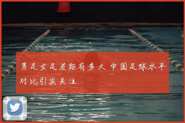 男足女足差距有多大 中国足球水平对比引发关注