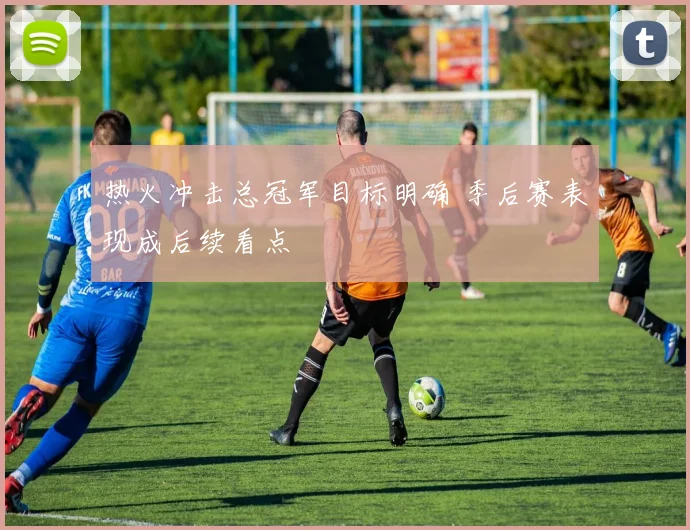 热火冲击总冠军目标明确 季后赛表现成后续看点