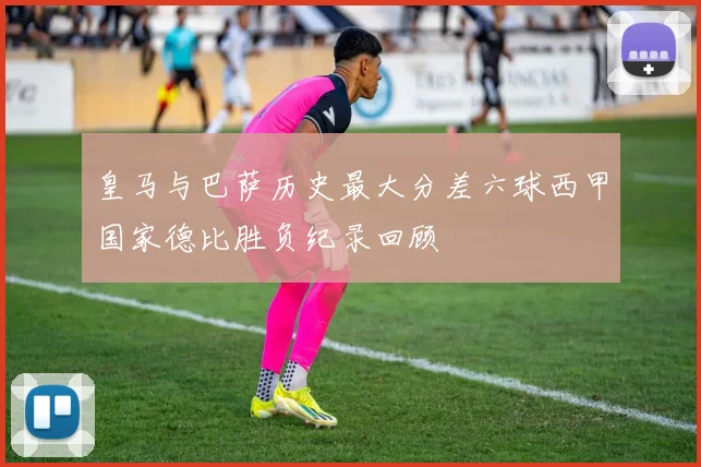 皇马与巴萨历史最大分差六球西甲国家德比胜负纪录回顾