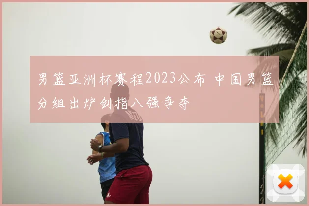 男篮亚洲杯赛程2023公布 中国男篮分组出炉剑指八强争夺