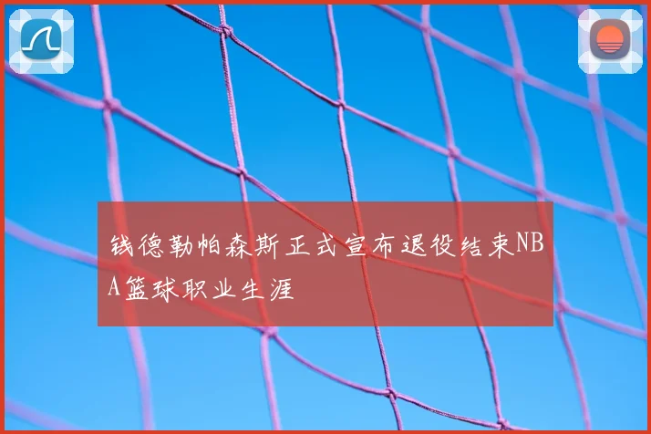 钱德勒帕森斯正式宣布退役结束NBA篮球职业生涯