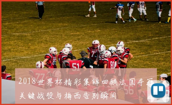 2018世界杯精彩集锦回顾法国夺冠关键战役与梅西告别瞬间