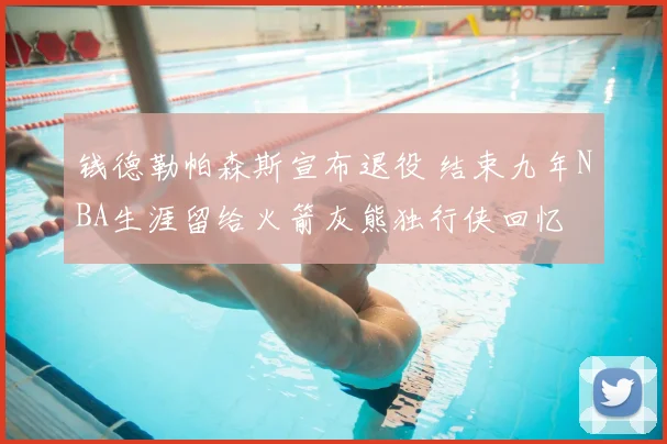 钱德勒帕森斯宣布退役 结束九年NBA生涯留给火箭灰熊独行侠回忆