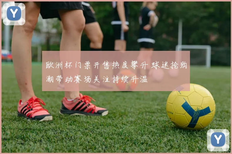 欧洲杯门票开售热度攀升 球迷抢购潮带动赛场关注持续升温