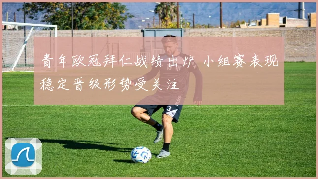 青年欧冠拜仁战绩出炉 小组赛表现稳定晋级形势受关注