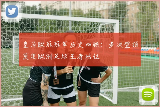 皇马欧冠冠军历史回顾：多次登顶奠定欧洲足坛王者地位