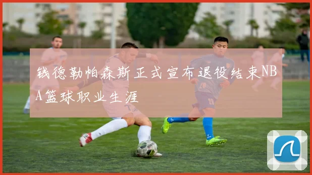 钱德勒帕森斯正式宣布退役结束NBA篮球职业生涯