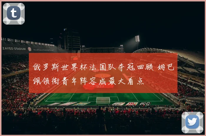 俄罗斯世界杯法国队夺冠回顾 姆巴佩领衔青年阵容成最大看点