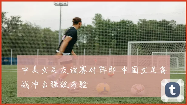 中美女足友谊赛对阵即 中国女足备战冲击强敌考验