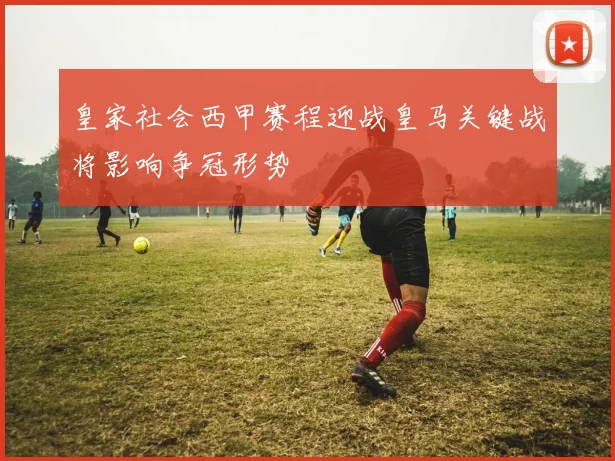 皇家社会西甲赛程迎战皇马关键战将影响争冠形势