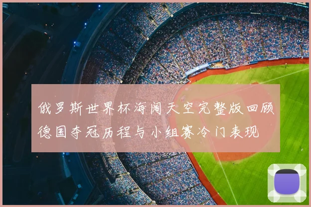 俄罗斯世界杯海阔天空完整版回顾德国夺冠历程与小组赛冷门表现