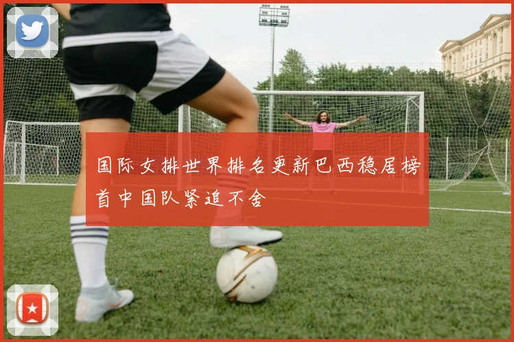 国际女排世界排名更新巴西稳居榜首中国队紧追不舍