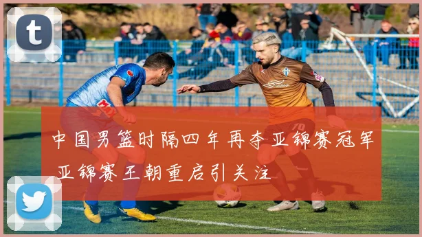 中国男篮时隔四年再夺亚锦赛冠军 亚锦赛王朝重启引关注