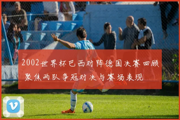 2002世界杯巴西对阵德国决赛回顾 聚焦两队争冠对决与赛场表现