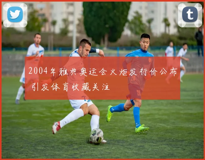 2004年雅典奥运会火炬发行价公布 引发体育收藏关注