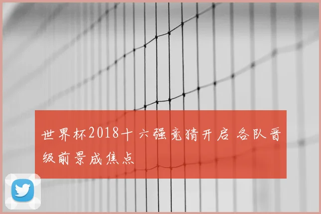 世界杯2018十六强竞猜开启 各队晋级前景成焦点