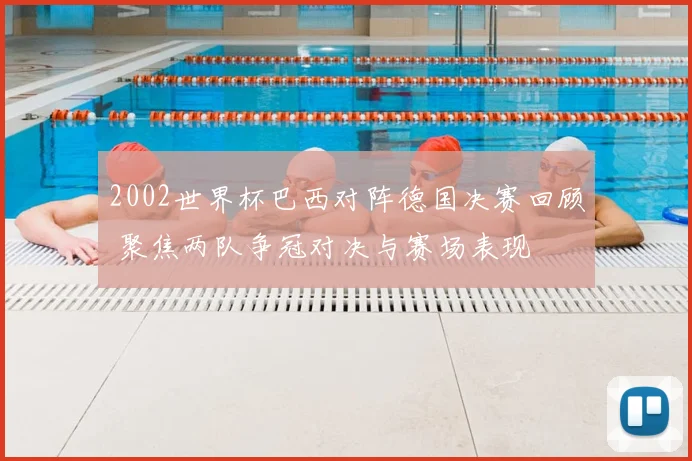 2002世界杯巴西对阵德国决赛回顾 聚焦两队争冠对决与赛场表现