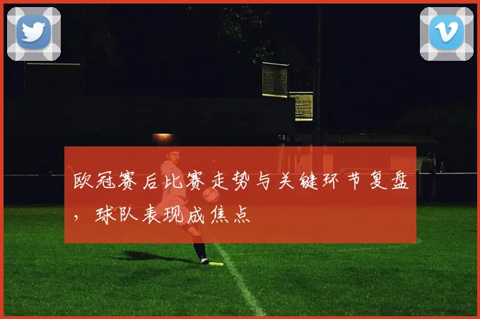 欧冠赛后比赛走势与关键环节复盘，球队表现成焦点